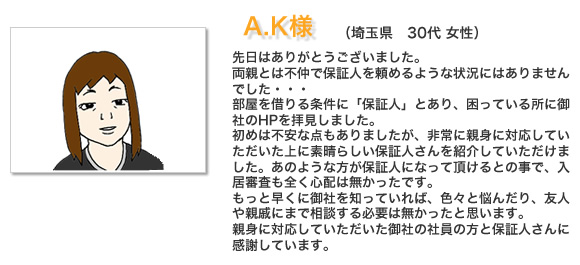 お客様の声A.K様。先日はありがとうございました。両親とは不仲で保証人を頼めるような状況にはありませんでした・・・部屋を借りる条件に「保証人」とあり、困っている所に御社のHPを拝見しました。初めは不安な点もありましたが、非常に親身に対応していただいた上に素晴らしい保証人さんを紹介していただけました。あのような方が保証人になって頂けるとの事で、入居審査も全く心配は無かったです。もっと早くに御社を知っていれば、色々と悩んだり、友人や親戚にまで相談する必要は無かったと思います。親身に対応していただいた御社の社員の方と保証人さんに感謝しています。