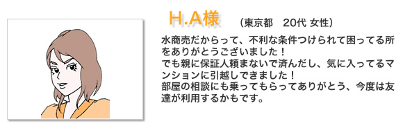 お客様の声H.A様。水商売だからって、不利な条件つけられて困ってる所をありがとうございました！でも親に保証人頼まないで済んだし、気に入ってるマンションに引越しできました！
部屋の相談にも乗ってもらってありがとう、今度は友達が利用するかもです。