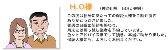 お客様の声H.O様。この度は転居にあたっての保証人様をご紹介頂きありがとうございました。先週の日曜に契約も終わり、月末には引っ越し業者を予約しています。色々とアドバイスまでして頂き、本当に助かりました。保証人様にも、よろしくお伝えください。